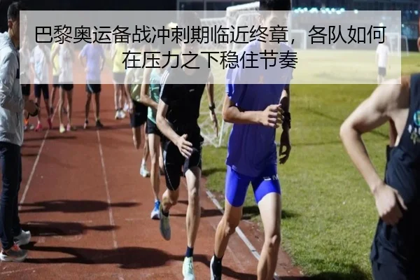 巴黎奥运备战冲刺期临近终章，各队如何在压力之下稳住节奏
